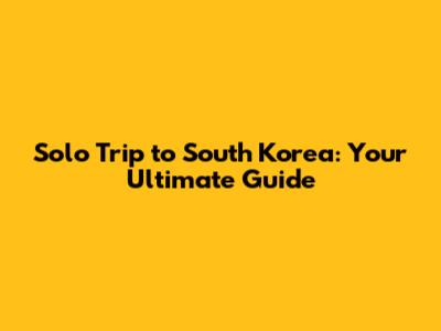 Solo Trip to South Korea: Your Ultimate Guide