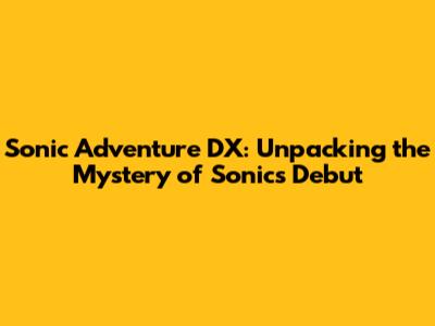 Sonic Adventure DX: Unpacking the Mystery of Sonic's Debut