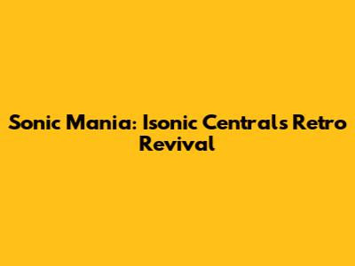 Sonic Mania: Isonic Central's Retro Revival