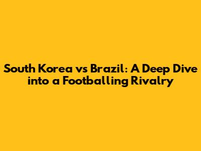 South Korea vs Brazil: A Deep Dive into a Footballing Rivalry