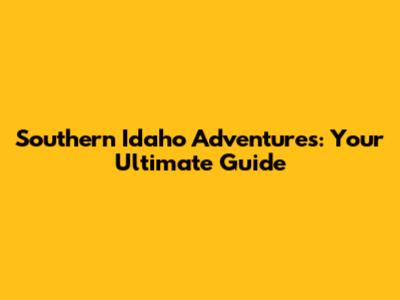 Southern Idaho Adventures: Your Ultimate Guide