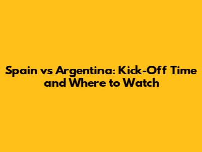 Spain vs Argentina: Kick-Off Time and Where to Watch