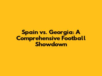 Spain vs. Georgia: A Comprehensive Football Showdown