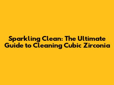 Sparkling Clean: The Ultimate Guide to Cleaning Cubic Zirconia
