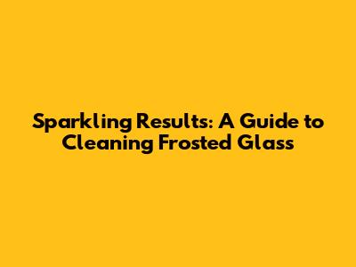 Sparkling Results: A Guide to Cleaning Frosted Glass