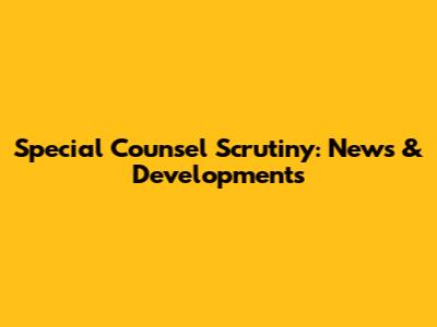 Special Counsel Scrutiny: News & Developments