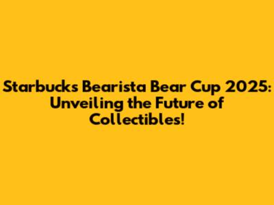 Starbucks Bearista Bear Cup 2025: Unveiling the Future of Collectibles!