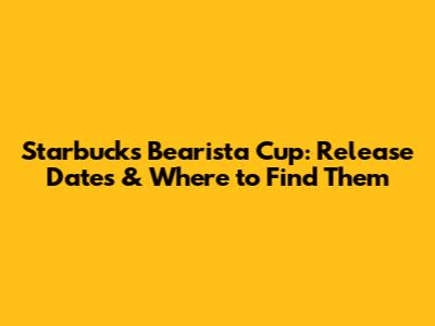 Starbucks Bearista Cup: Release Dates & Where to Find Them