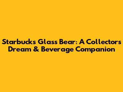 Starbucks Glass Bear: A Collector's Dream & Beverage Companion