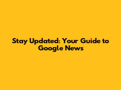Stay Updated: Your Guide to Google News
