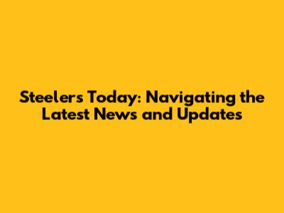 Steelers Today: Navigating the Latest News and Updates