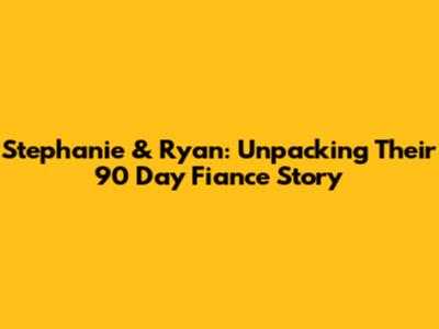 Stephanie & Ryan: Unpacking Their 90 Day Fiance Story