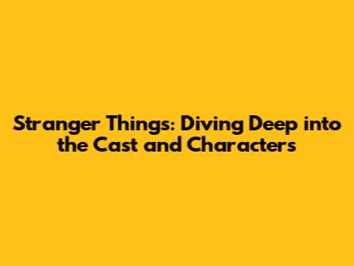 Stranger Things: Diving Deep into the Cast and Characters