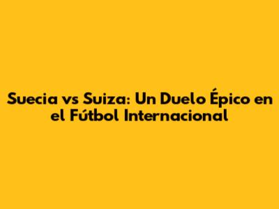 Suecia vs Suiza: Un Duelo Épico en el Fútbol Internacional