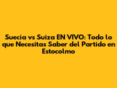 Suecia vs Suiza EN VIVO: Todo lo que Necesitas Saber del Partido en Estocolmo