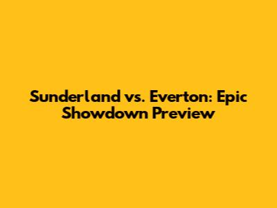Sunderland vs. Everton: Epic Showdown Preview