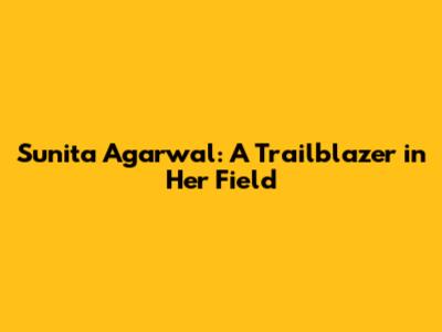 Sunita Agarwal: A Trailblazer in Her Field