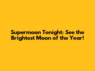 Supermoon Tonight: See the Brightest Moon of the Year!