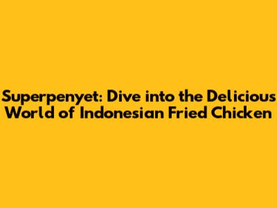 Superpenyet: Dive into the Delicious World of Indonesian Fried Chicken