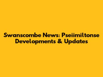 Swanscombe News: Pseiimiltonse Developments & Updates