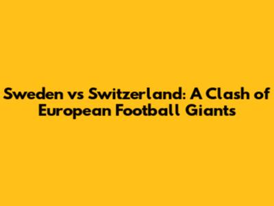 Sweden vs Switzerland: A Clash of European Football Giants