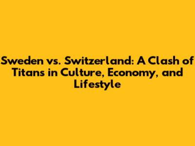 Sweden vs. Switzerland: A Clash of Titans in Culture, Economy, and Lifestyle