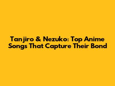 Tanjiro & Nezuko: Top Anime Songs That Capture Their Bond