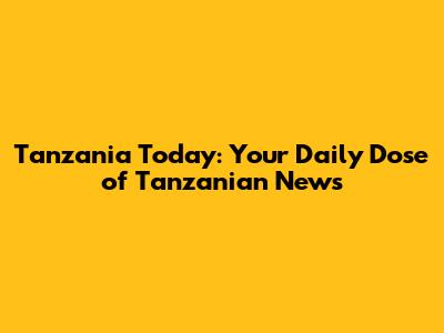 Tanzania Today: Your Daily Dose of Tanzanian News