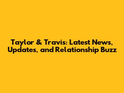 Taylor & Travis: Latest News, Updates, and Relationship Buzz