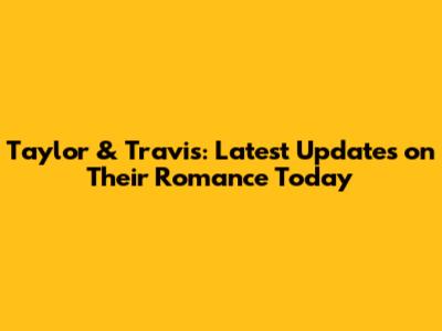 Taylor & Travis: Latest Updates on Their Romance Today