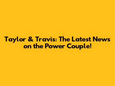 Taylor & Travis: The Latest News on the Power Couple!