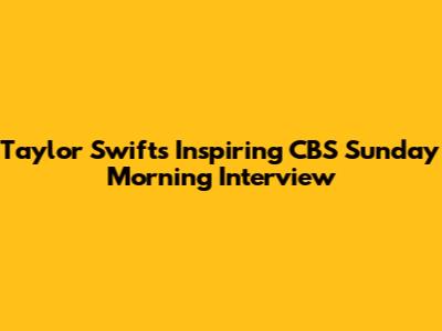 Taylor Swift's Inspiring CBS Sunday Morning Interview