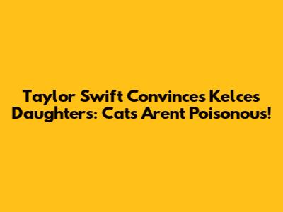 Taylor Swift Convinces Kelce's Daughters: Cats Aren't Poisonous!