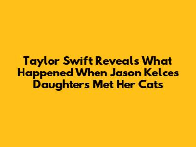 Taylor Swift Reveals What Happened When Jason Kelce's Daughters Met Her Cats