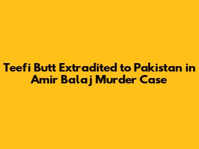 Teefi Butt Extradited to Pakistan in Amir Balaj Murder Case