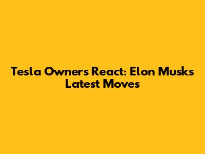 Tesla Owners React: Elon Musk's Latest Moves