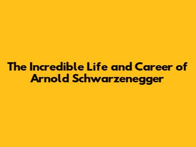 The Incredible Life and Career of Arnold Schwarzenegger