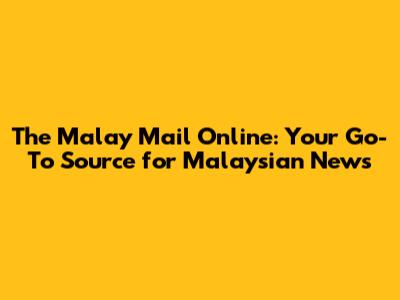 The Malay Mail Online: Your Go-To Source for Malaysian News