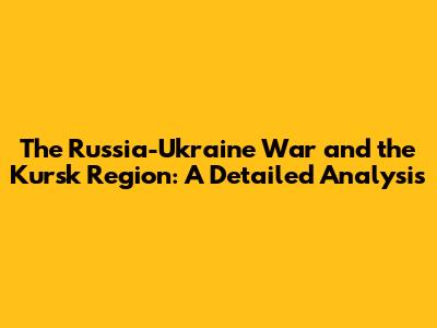 The Russia-Ukraine War and the Kursk Region: A Detailed Analysis