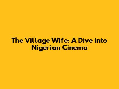 The Village Wife: A Dive into Nigerian Cinema