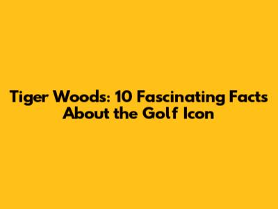 Tiger Woods: 10 Fascinating Facts About the Golf Icon