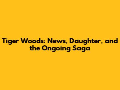 Tiger Woods: News, Daughter, and the Ongoing Saga