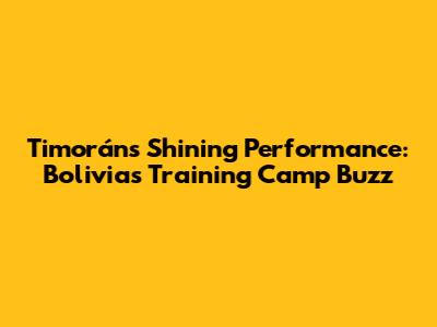Timorán's Shining Performance: Bolivia's Training Camp Buzz