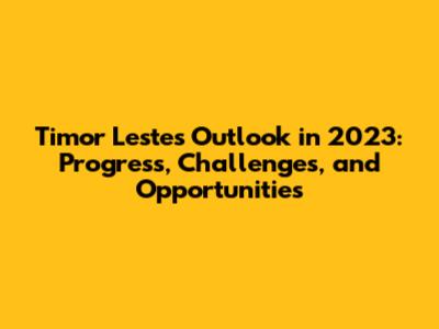 Timor Leste's Outlook in 2023: Progress, Challenges, and Opportunities