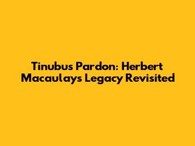 Tinubu's Pardon: Herbert Macaulay's Legacy Revisited