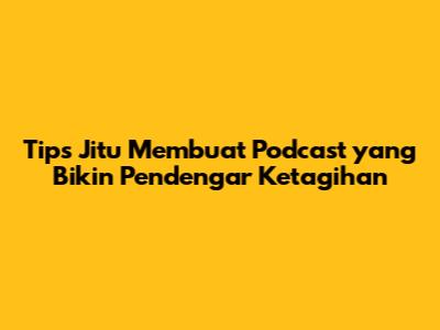 Tips Jitu Membuat Podcast yang Bikin Pendengar Ketagihan