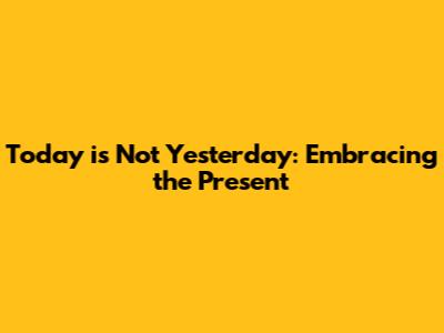 Today is Not Yesterday: Embracing the Present
