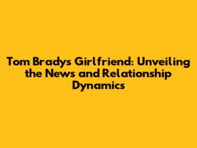 Tom Brady's Girlfriend: Unveiling the News and Relationship Dynamics