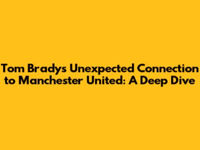 Tom Brady's Unexpected Connection to Manchester United: A Deep Dive