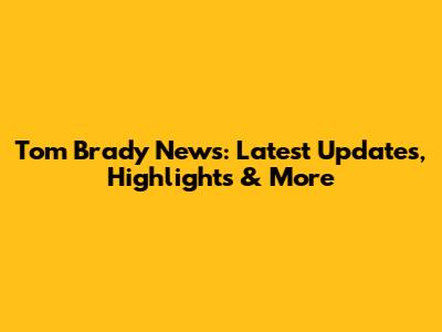 Tom Brady News: Latest Updates, Highlights & More